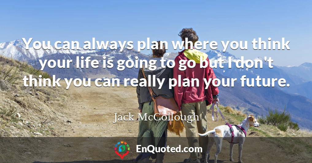 You can always plan where you think your life is going to go but I don't think you can really plan your future.