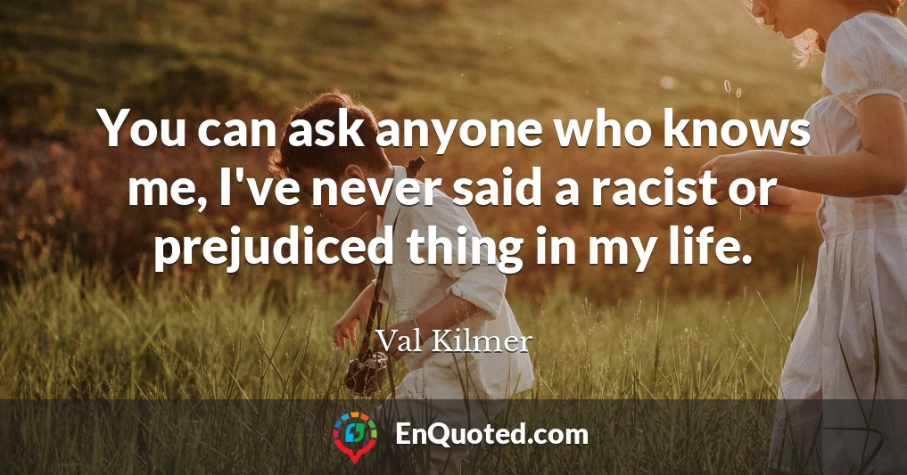 You can ask anyone who knows me, I've never said a racist or prejudiced thing in my life.