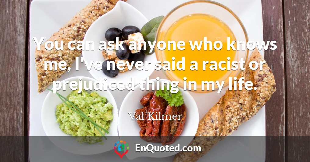 You can ask anyone who knows me, I've never said a racist or prejudiced thing in my life.