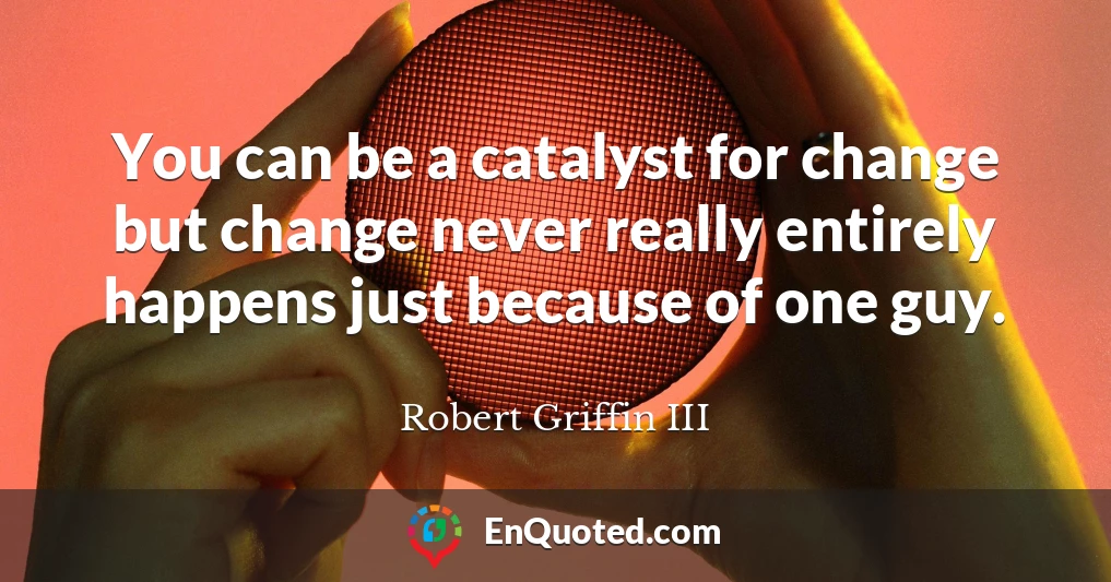 You can be a catalyst for change but change never really entirely happens just because of one guy.