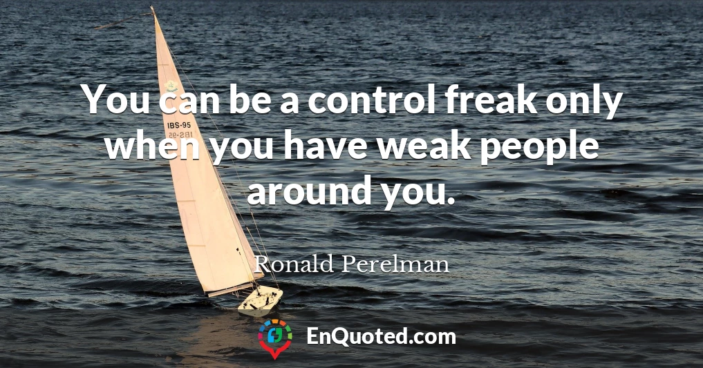 You can be a control freak only when you have weak people around you.
