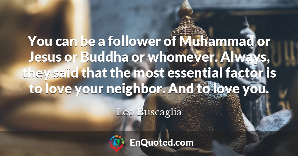 You can be a follower of Muhammad or Jesus or Buddha or whomever. Always, they said that the most essential factor is to love your neighbor. And to love you.