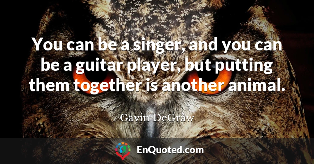 You can be a singer, and you can be a guitar player, but putting them together is another animal.