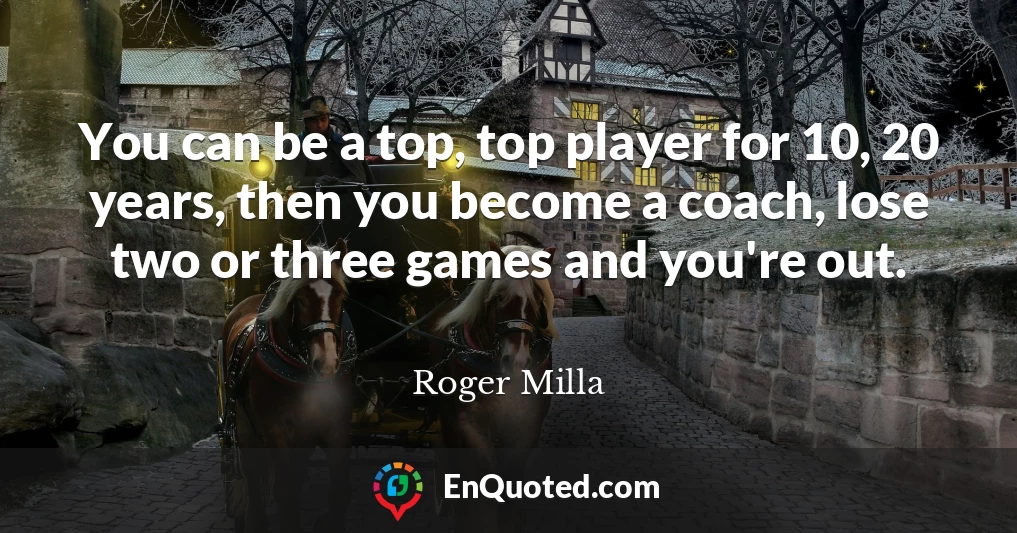 You can be a top, top player for 10, 20 years, then you become a coach, lose two or three games and you're out.