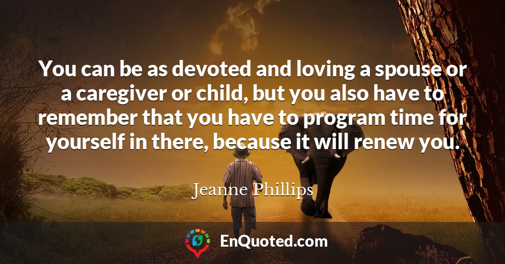 You can be as devoted and loving a spouse or a caregiver or child, but you also have to remember that you have to program time for yourself in there, because it will renew you.