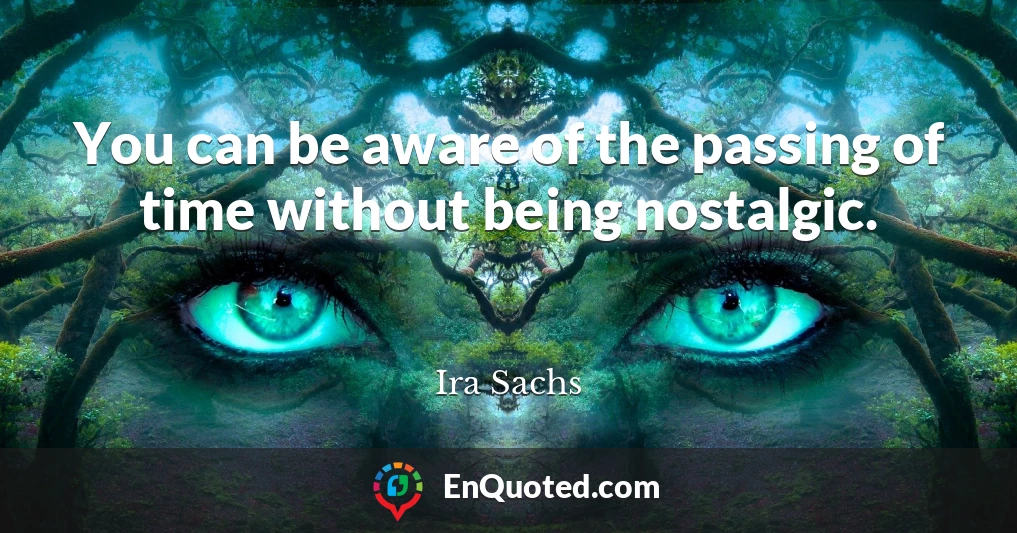 You can be aware of the passing of time without being nostalgic.