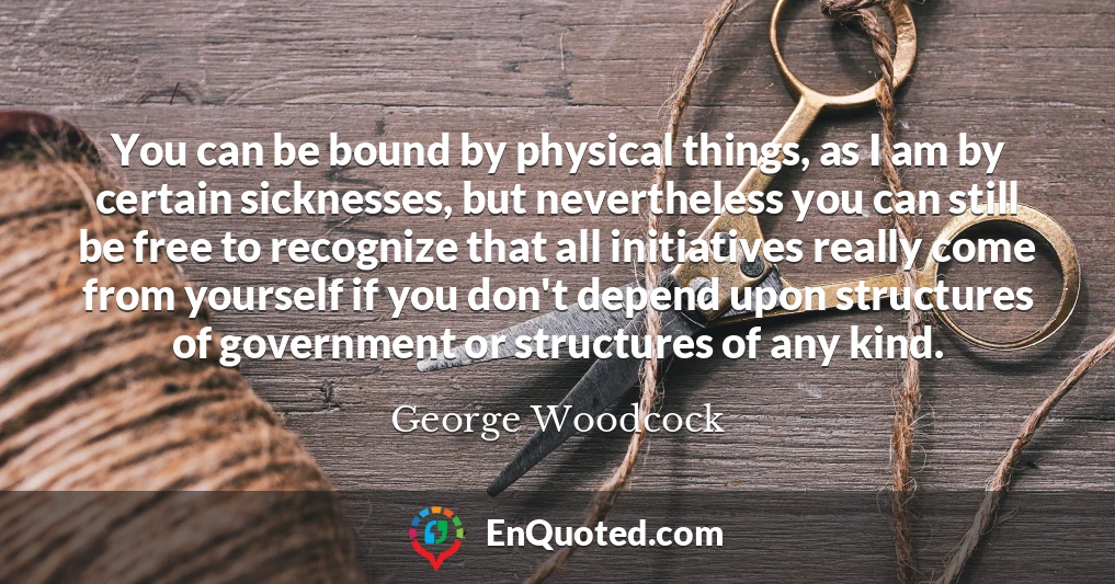 You can be bound by physical things, as I am by certain sicknesses, but nevertheless you can still be free to recognize that all initiatives really come from yourself if you don't depend upon structures of government or structures of any kind.