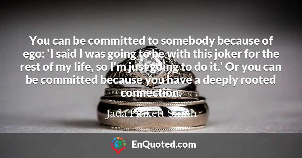 You can be committed to somebody because of ego: 'I said I was going to be with this joker for the rest of my life, so I'm just going to do it.' Or you can be committed because you have a deeply rooted connection.