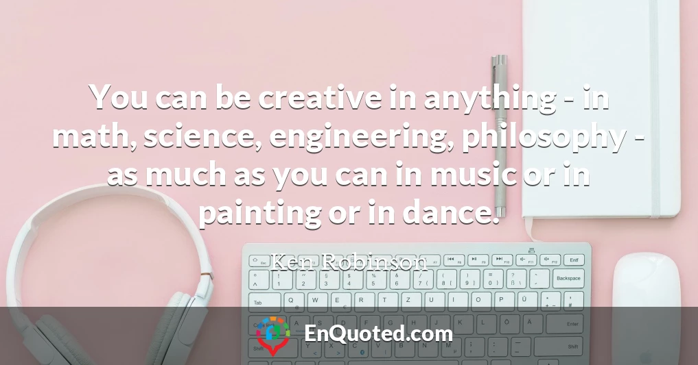 You can be creative in anything - in math, science, engineering, philosophy - as much as you can in music or in painting or in dance.