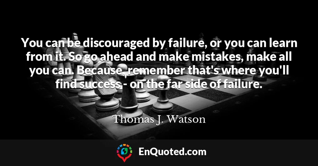 You can be discouraged by failure, or you can learn from it. So go ahead and make mistakes, make all you can. Because, remember that's where you'll find success - on the far side of failure.