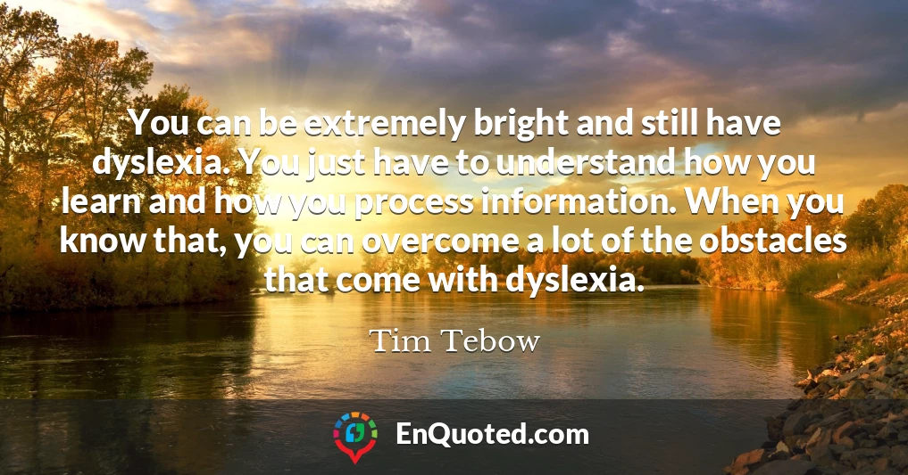 You can be extremely bright and still have dyslexia. You just have to understand how you learn and how you process information. When you know that, you can overcome a lot of the obstacles that come with dyslexia.