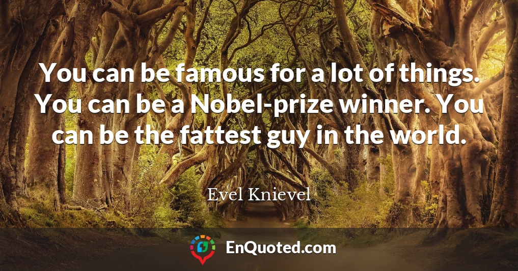 You can be famous for a lot of things. You can be a Nobel-prize winner. You can be the fattest guy in the world.