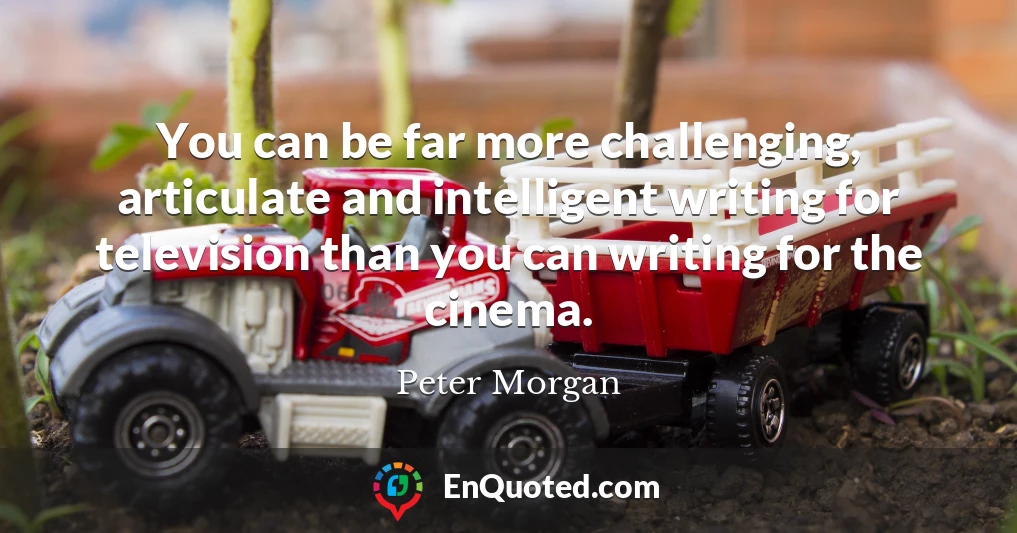You can be far more challenging, articulate and intelligent writing for television than you can writing for the cinema.