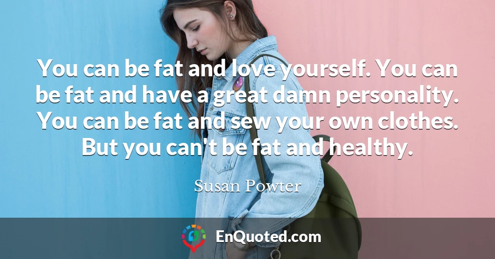 You can be fat and love yourself. You can be fat and have a great damn personality. You can be fat and sew your own clothes. But you can't be fat and healthy.