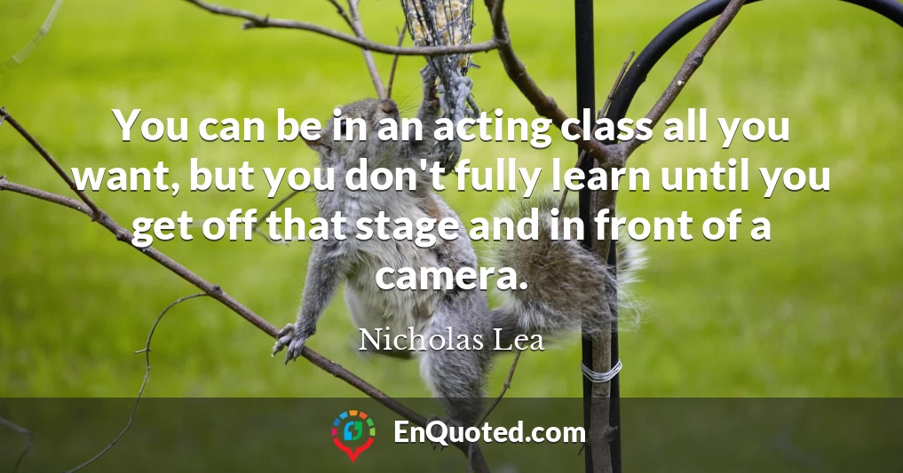 You can be in an acting class all you want, but you don't fully learn until you get off that stage and in front of a camera.