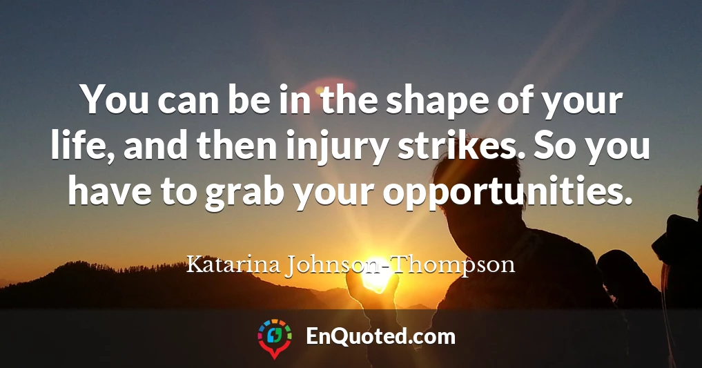 You can be in the shape of your life, and then injury strikes. So you have to grab your opportunities.