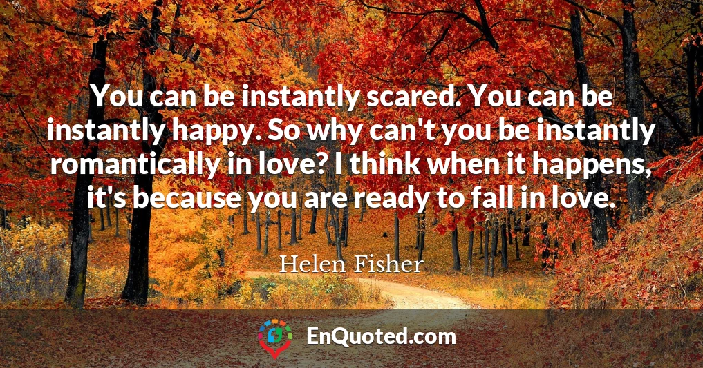 You can be instantly scared. You can be instantly happy. So why can't you be instantly romantically in love? I think when it happens, it's because you are ready to fall in love.