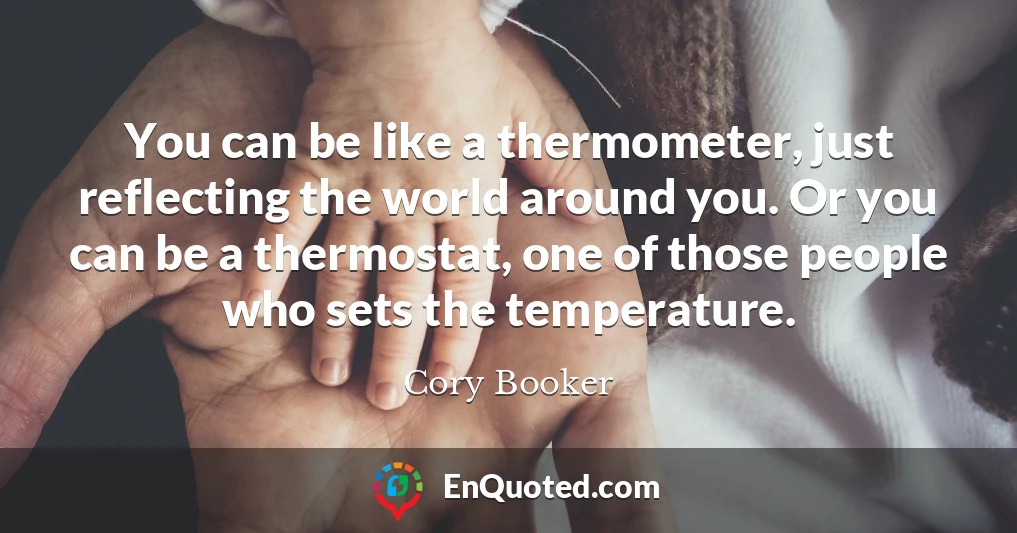 You can be like a thermometer, just reflecting the world around you. Or you can be a thermostat, one of those people who sets the temperature.