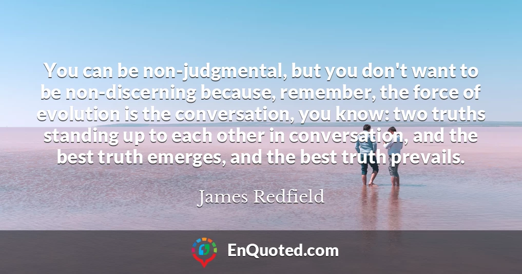 You can be non-judgmental, but you don't want to be non-discerning because, remember, the force of evolution is the conversation, you know: two truths standing up to each other in conversation, and the best truth emerges, and the best truth prevails.