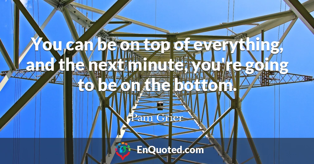 You can be on top of everything, and the next minute, you're going to be on the bottom.