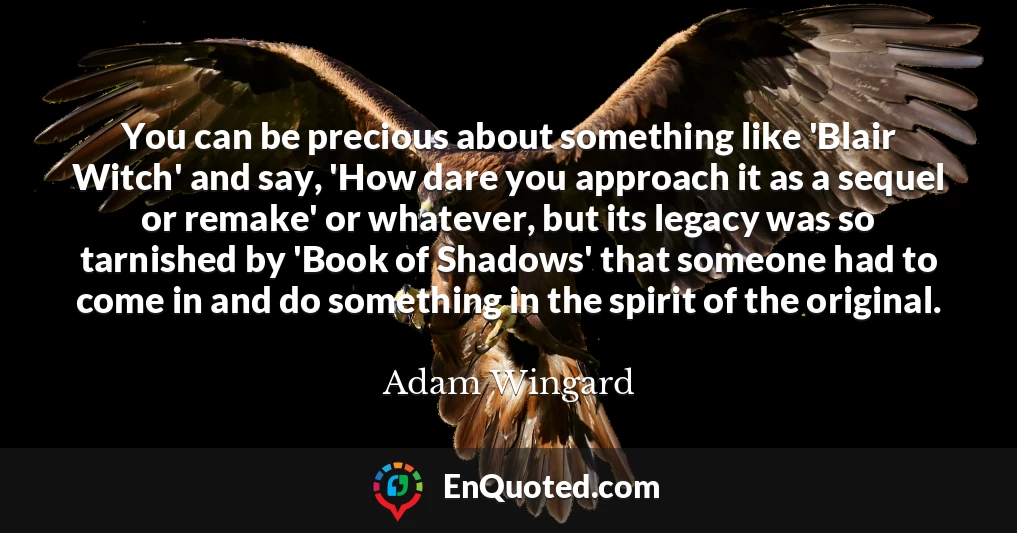 You can be precious about something like 'Blair Witch' and say, 'How dare you approach it as a sequel or remake' or whatever, but its legacy was so tarnished by 'Book of Shadows' that someone had to come in and do something in the spirit of the original.