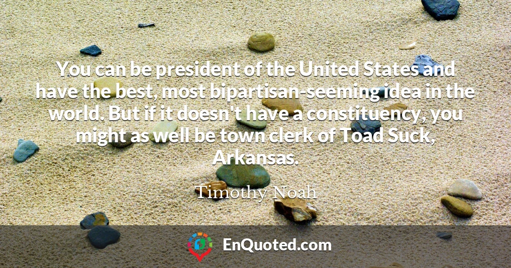 You can be president of the United States and have the best, most bipartisan-seeming idea in the world. But if it doesn't have a constituency, you might as well be town clerk of Toad Suck, Arkansas.