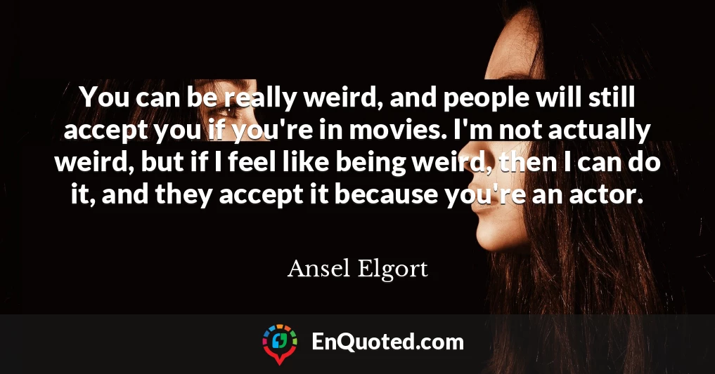 You can be really weird, and people will still accept you if you're in movies. I'm not actually weird, but if I feel like being weird, then I can do it, and they accept it because you're an actor.
