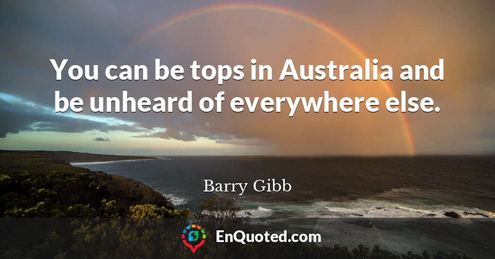 You can be tops in Australia and be unheard of everywhere else.