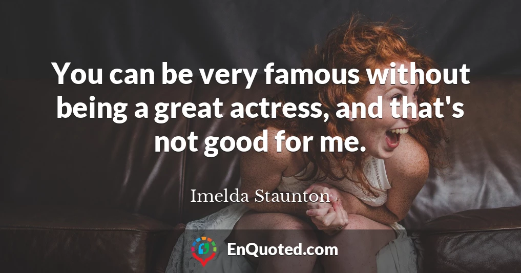 You can be very famous without being a great actress, and that's not good for me.