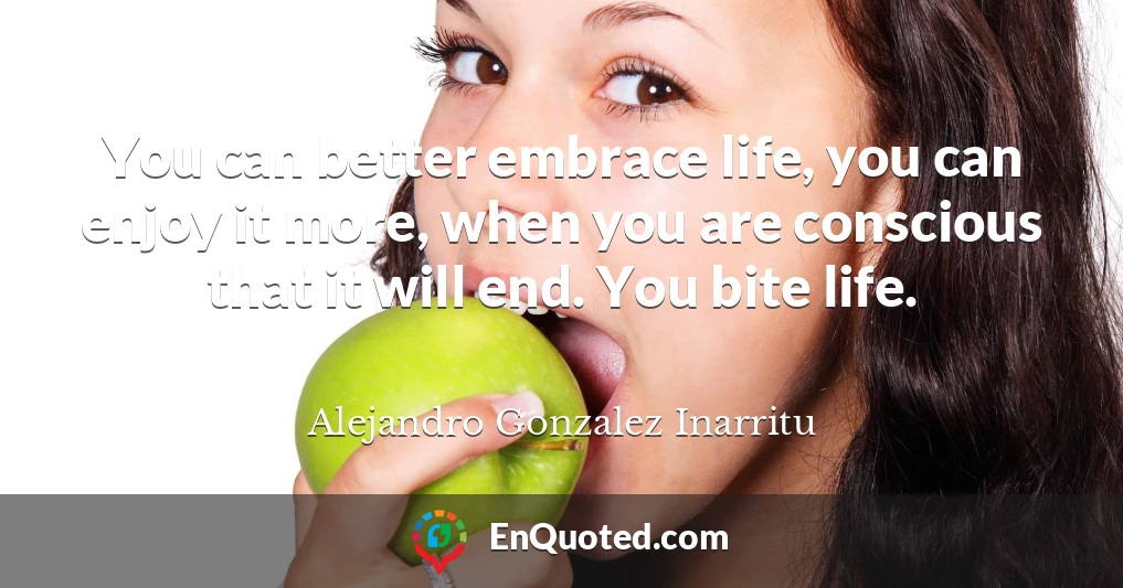 You can better embrace life, you can enjoy it more, when you are conscious that it will end. You bite life.