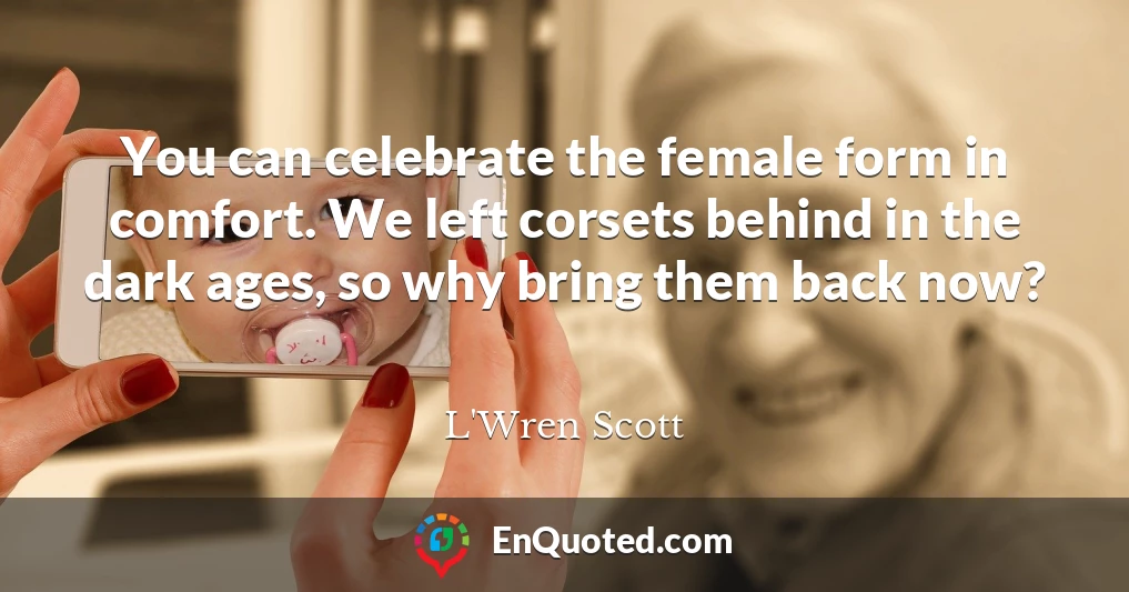 You can celebrate the female form in comfort. We left corsets behind in the dark ages, so why bring them back now?