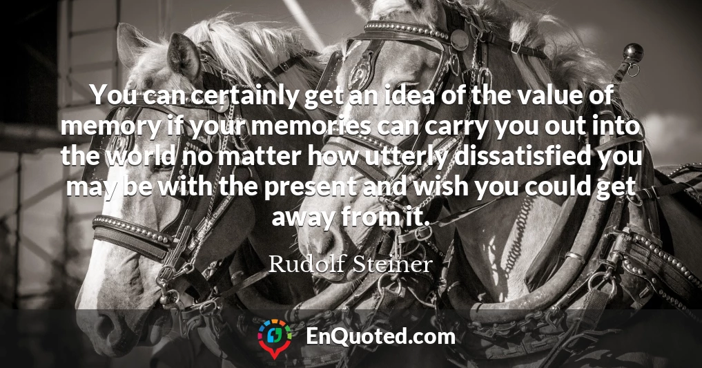 You can certainly get an idea of the value of memory if your memories can carry you out into the world no matter how utterly dissatisfied you may be with the present and wish you could get away from it.