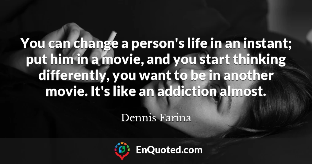 You can change a person's life in an instant; put him in a movie, and you start thinking differently, you want to be in another movie. It's like an addiction almost.