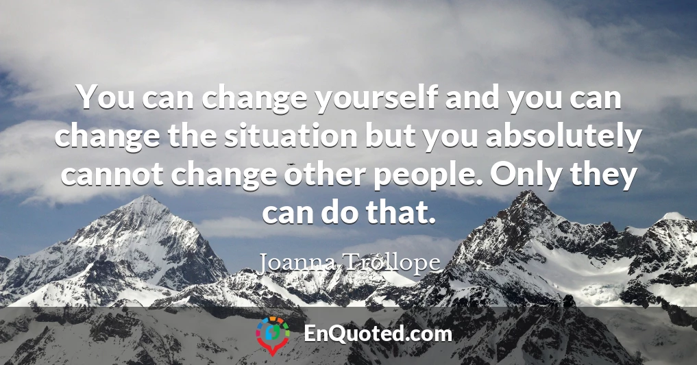 You can change yourself and you can change the situation but you absolutely cannot change other people. Only they can do that.