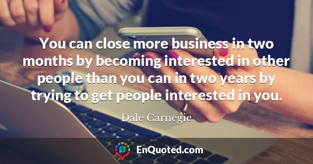 You can close more business in two months by becoming interested in other people than you can in two years by trying to get people interested in you.