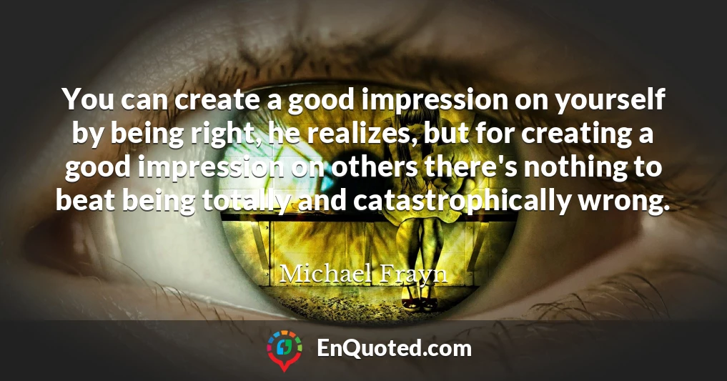 You can create a good impression on yourself by being right, he realizes, but for creating a good impression on others there's nothing to beat being totally and catastrophically wrong.