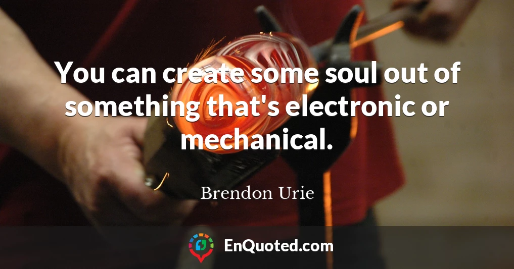 You can create some soul out of something that's electronic or mechanical.