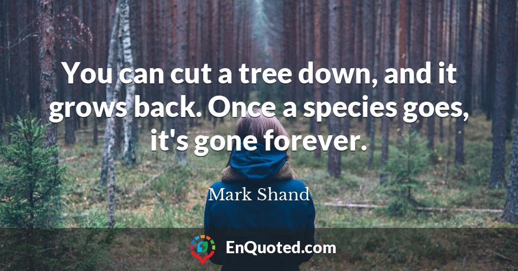 You can cut a tree down, and it grows back. Once a species goes, it's gone forever.