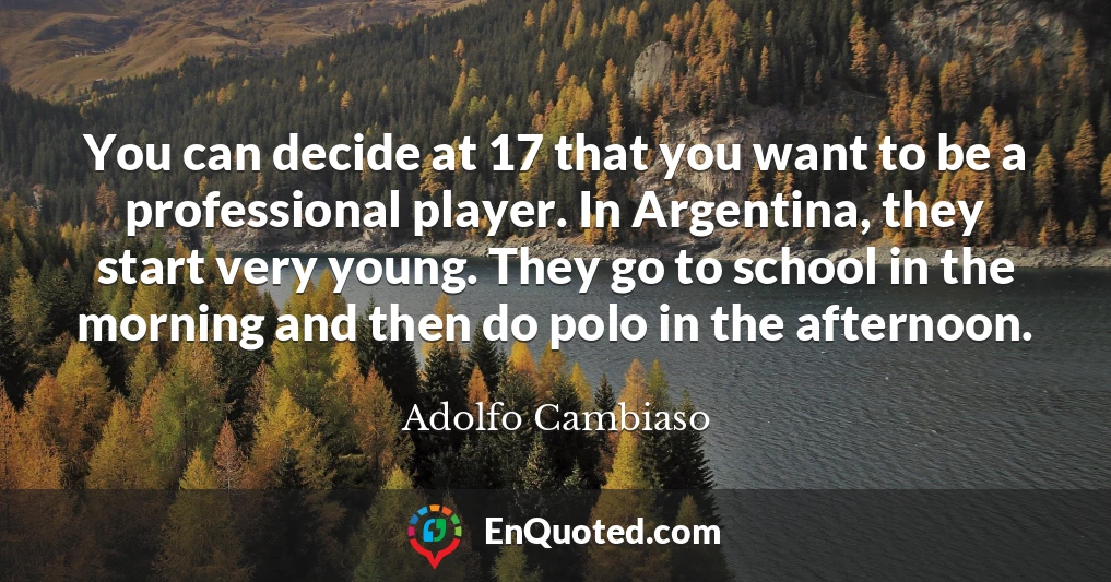 You can decide at 17 that you want to be a professional player. In Argentina, they start very young. They go to school in the morning and then do polo in the afternoon.
