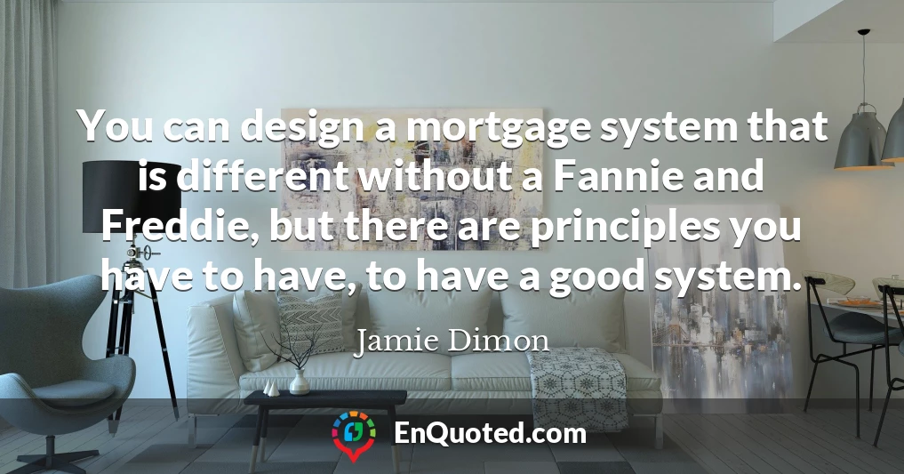 You can design a mortgage system that is different without a Fannie and Freddie, but there are principles you have to have, to have a good system.