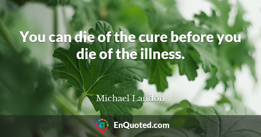 You can die of the cure before you die of the illness.