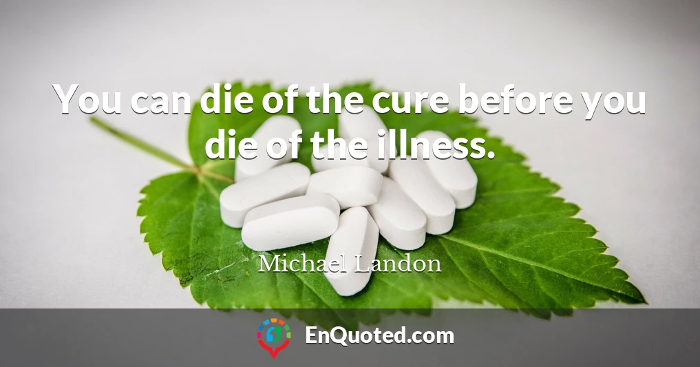 You can die of the cure before you die of the illness.