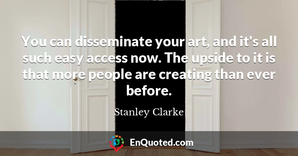 You can disseminate your art, and it's all such easy access now. The upside to it is that more people are creating than ever before.