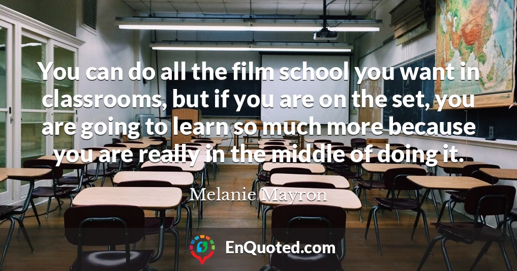 You can do all the film school you want in classrooms, but if you are on the set, you are going to learn so much more because you are really in the middle of doing it.