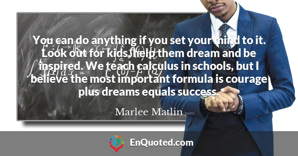 You can do anything if you set your mind to it. Look out for kids, help them dream and be inspired. We teach calculus in schools, but I believe the most important formula is courage plus dreams equals success.