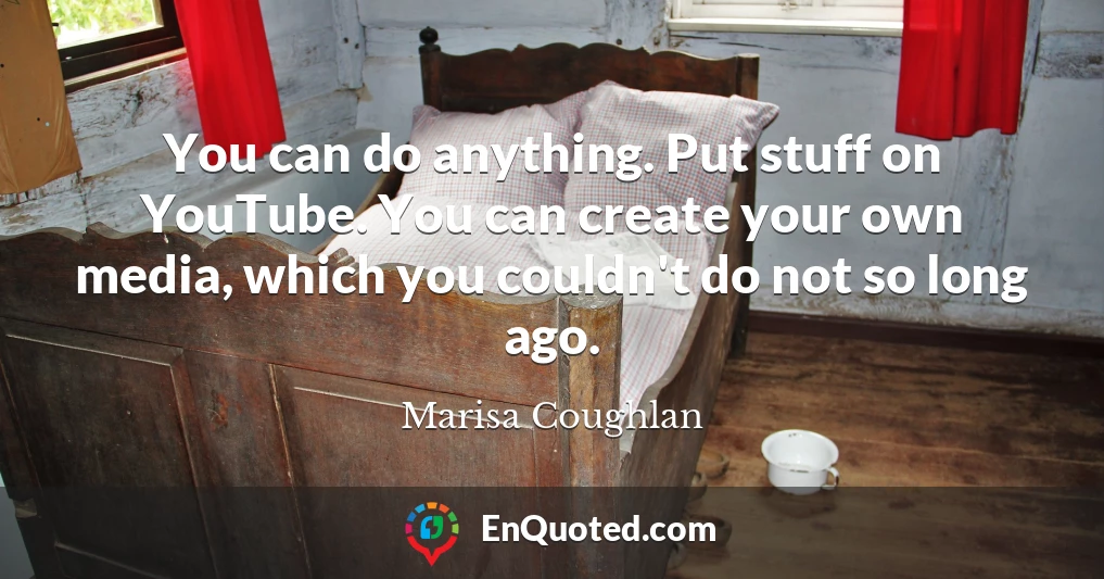 You can do anything. Put stuff on YouTube. You can create your own media, which you couldn't do not so long ago.