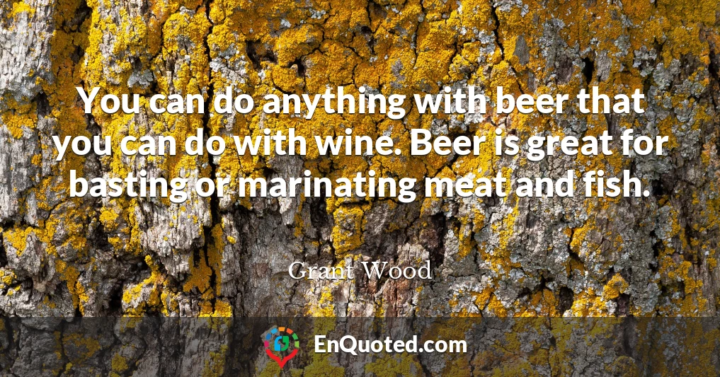 You can do anything with beer that you can do with wine. Beer is great for basting or marinating meat and fish.