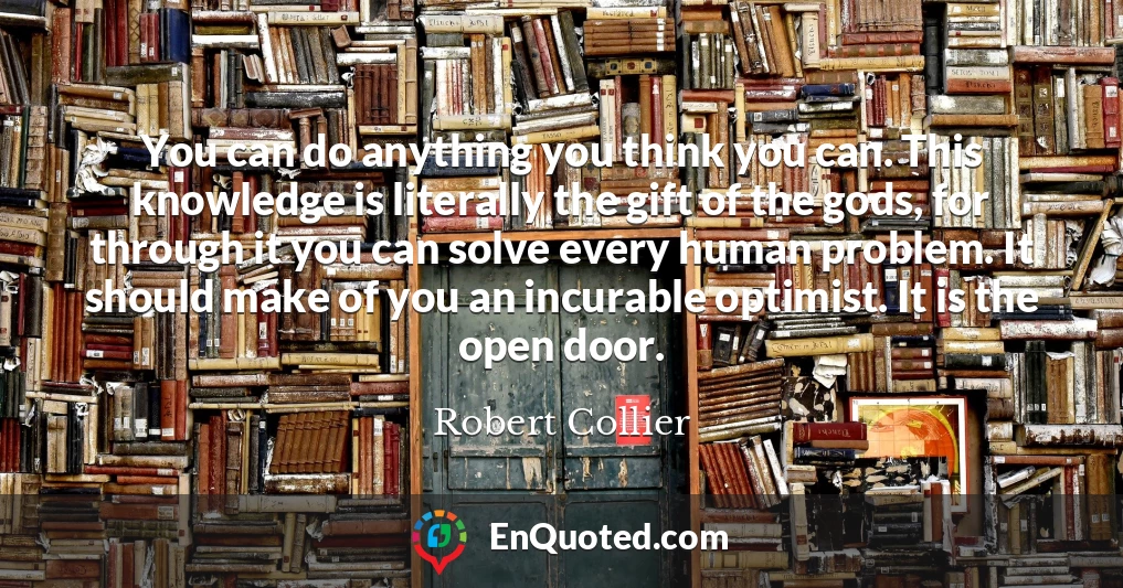 You can do anything you think you can. This knowledge is literally the gift of the gods, for through it you can solve every human problem. It should make of you an incurable optimist. It is the open door.