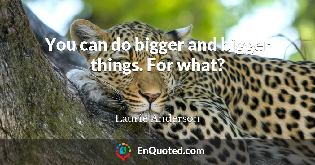 You can do bigger and bigger things. For what?