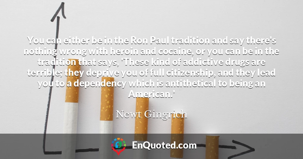 You can either be in the Ron Paul tradition and say there's nothing wrong with heroin and cocaine, or you can be in the tradition that says, 'These kind of addictive drugs are terrible; they deprive you of full citizenship, and they lead you to a dependency which is antithetical to being an American.'